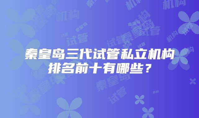 秦皇岛三代试管私立机构排名前十有哪些？