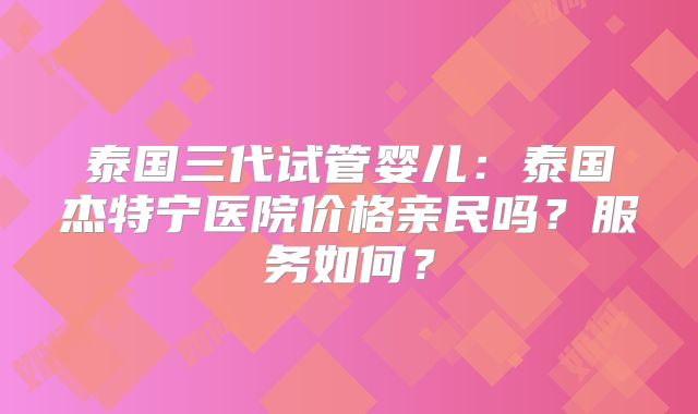 泰国三代试管婴儿：泰国杰特宁医院价格亲民吗？服务如何？