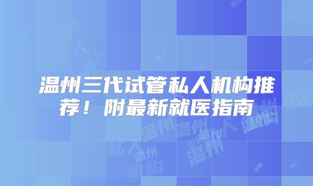 温州三代试管私人机构推荐！附最新就医指南