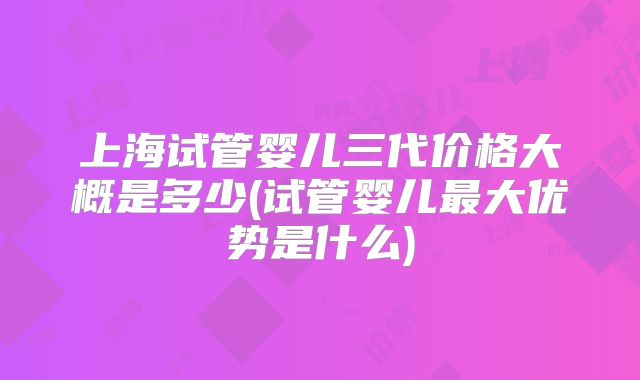 上海试管婴儿三代价格大概是多少(试管婴儿最大优势是什么)
