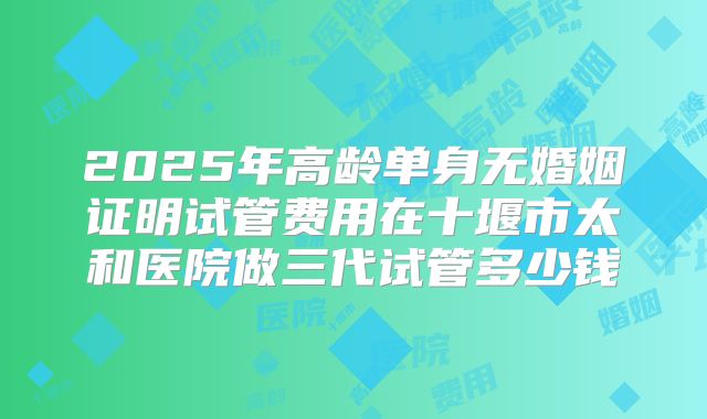 2025年高龄单身无婚姻证明试管费用在十堰市太和医院做三代试管多少钱