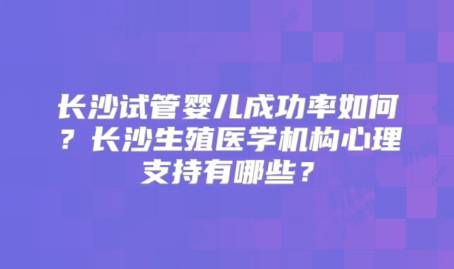 长沙试管婴儿成功率如何？长沙生殖医学机构心理支持有哪些？