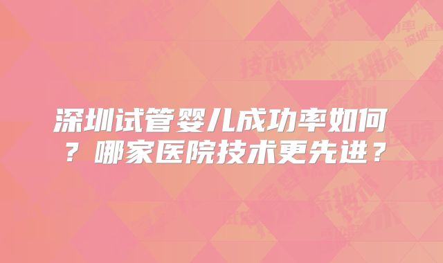 深圳试管婴儿成功率如何？哪家医院技术更先进？