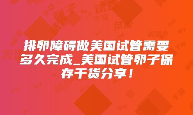 排卵障碍做美国试管需要多久完成_美国试管卵子保存干货分享！