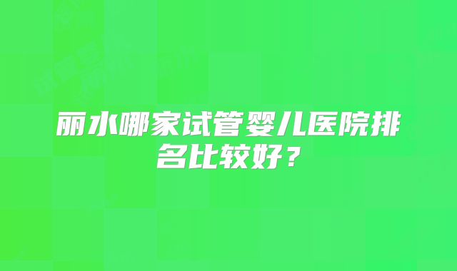 丽水哪家试管婴儿医院排名比较好?