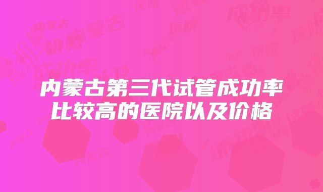 内蒙古第三代试管成功率比较高的医院以及价格