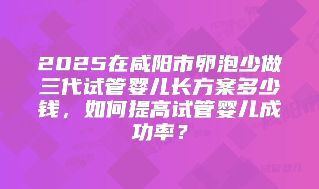 2025在咸阳市卵泡少做三代试管婴儿长方案多少钱，如何提高试管婴儿成功率？