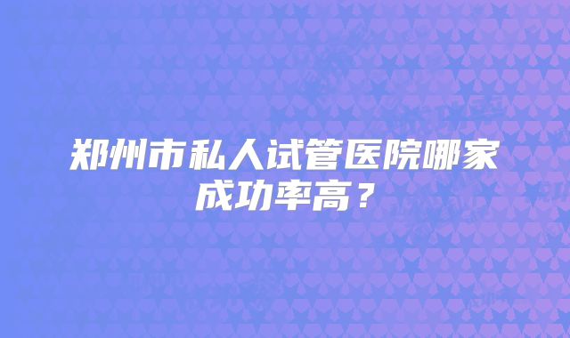 郑州市私人试管医院哪家成功率高？