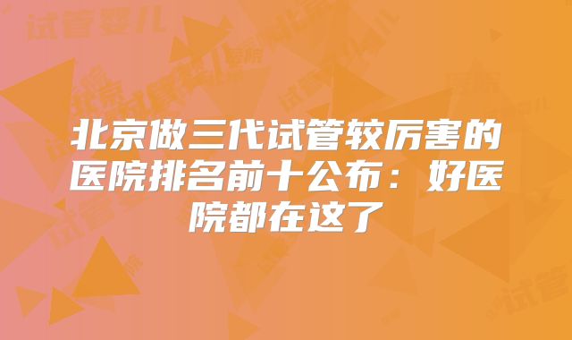 北京做三代试管较厉害的医院排名前十公布:好医院都在这了
