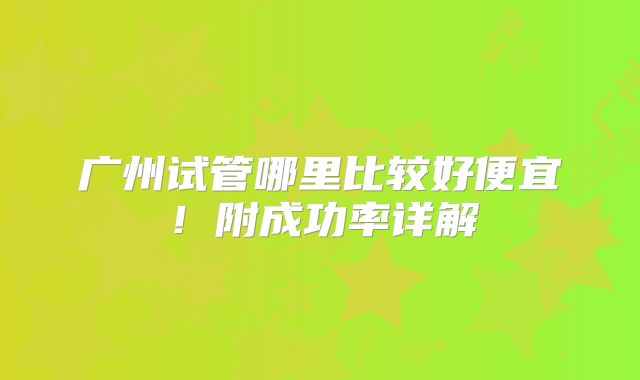 广州试管哪里比较好便宜！附成功率详解