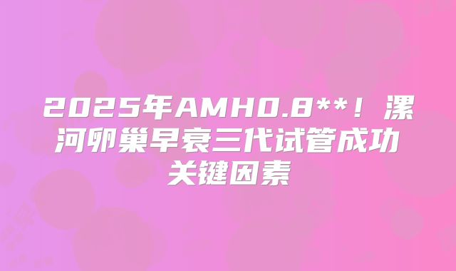 2025年AMH0.8**！漯河卵巢早衰三代试管成功关键因素