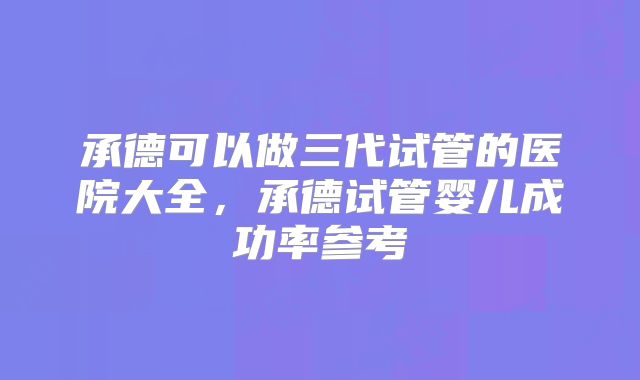 承德可以做三代试管的医院大全,承德试管婴儿成功率参考
