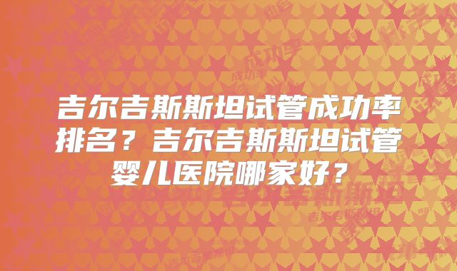 吉尔吉斯斯坦试管成功率排名？吉尔吉斯斯坦试管婴儿医院哪家好？