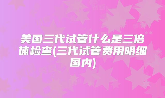 美国三代试管什么是三倍体检查(三代试管费用明细国内)