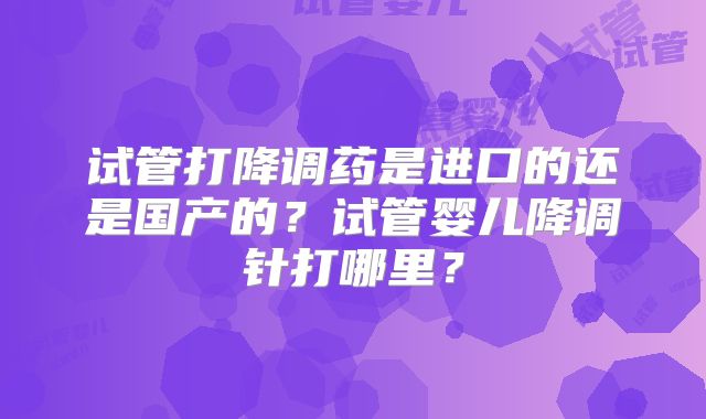 试管打降调药是进口的还是国产的?试管婴儿降调针打哪里?