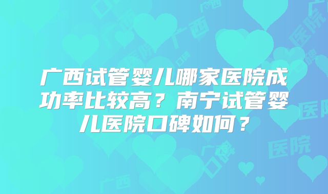 广西试管婴儿哪家医院成功率比较高？南宁试管婴儿医院口碑如何？