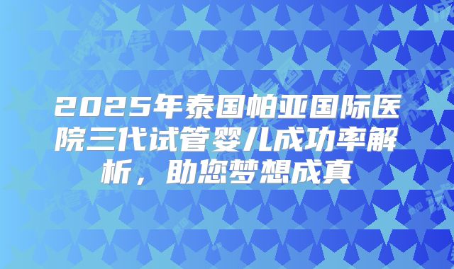 2025年泰国帕亚国际医院三代试管婴儿成功率解析，助您梦想成真
