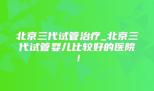 北京三代试管治疗_北京三代试管婴儿比较好的医院！