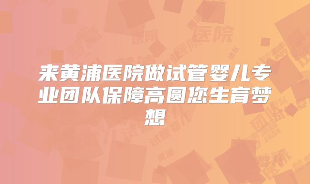 来黄浦医院做试管婴儿专业团队保障高圆您生育梦想