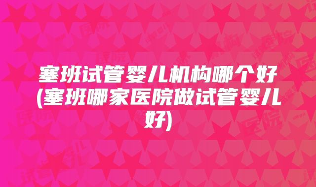 塞班试管婴儿机构哪个好(塞班哪家医院做试管婴儿好)
