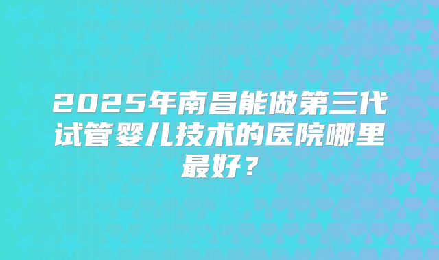 2025年南昌能做第三代试管婴儿技术的医院哪里最好？