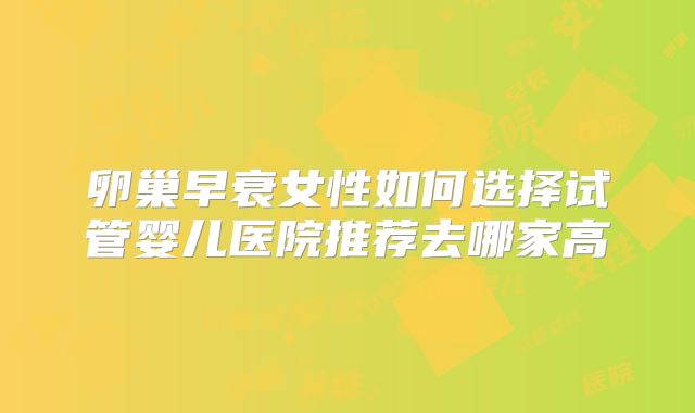 卵巢早衰女性如何选择试管婴儿医院推荐去哪家高