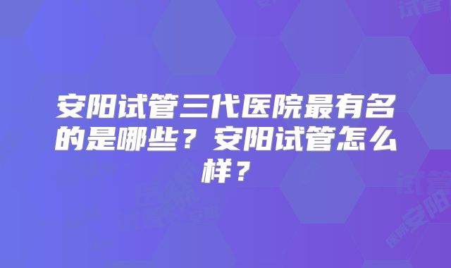 安阳试管三代医院最有名的是哪些?安阳试管怎么样?