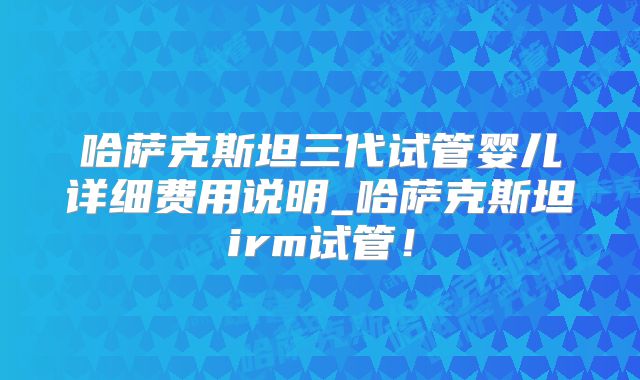 哈萨克斯坦三代试管婴儿详细费用说明_哈萨克斯坦irm试管!
