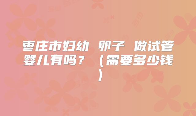 枣庄市妇幼 卵子 做试管婴儿有吗？（需要多少钱）