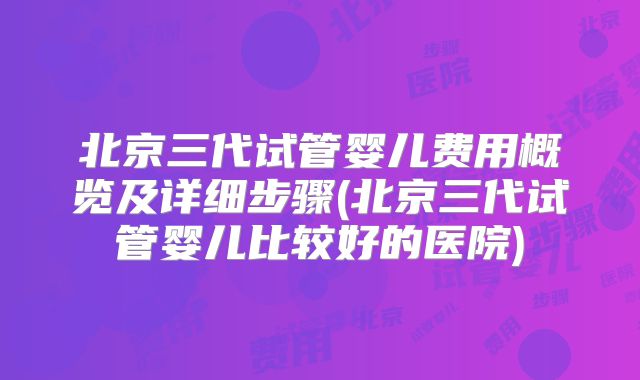 北京三代试管婴儿费用概览及详细步骤(北京三代试管婴儿比较好的医院)