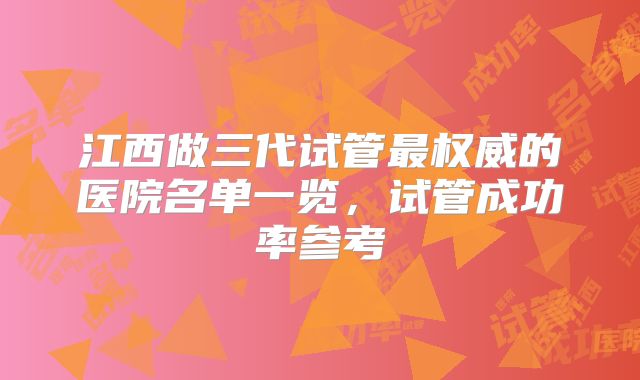 江西做三代试管最权威的医院名单一览,试管成功率参考