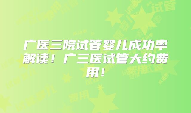广医三院试管婴儿成功率解读！广三医试管大约费用！