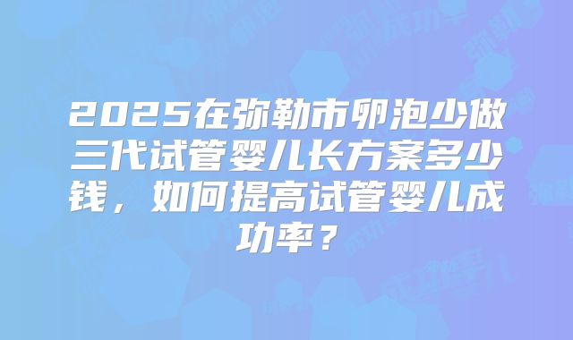 2025在弥勒市卵泡少做三代试管婴儿长方案多少钱，如何提高试管婴儿成功率？