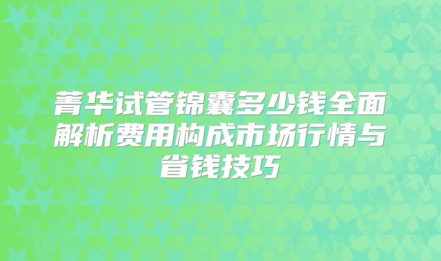 菁华试管锦囊多少钱全面解析费用构成市场行情与省钱技巧