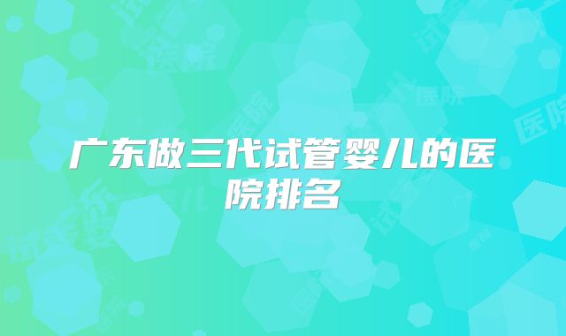 广东做三代试管婴儿的医院排名