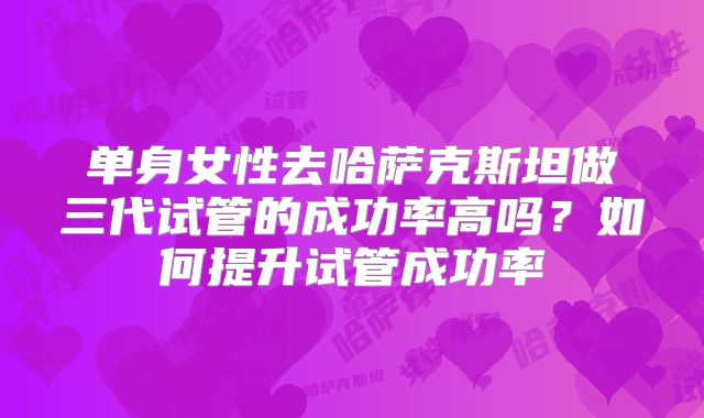 单身女性去哈萨克斯坦做三代试管的成功率高吗?如何提升试管成功率