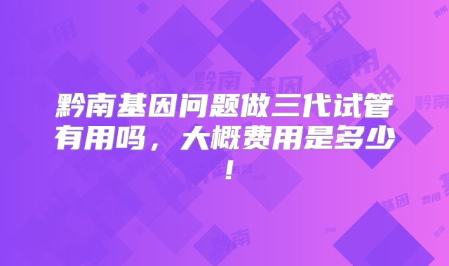 黔南基因问题做三代试管有用吗，大概费用是多少！