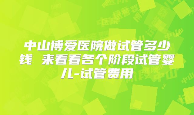 中山博爱医院做试管多少钱 来看看各个阶段试管婴儿-试管费用