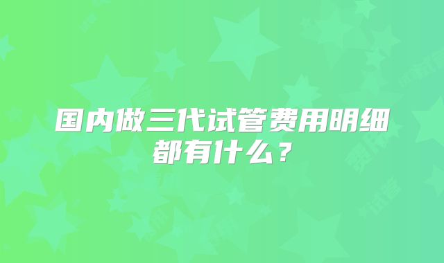 国内做三代试管费用明细都有什么？
