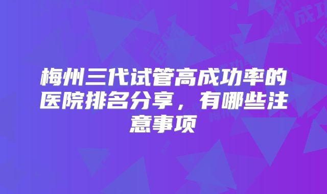 梅州三代试管高成功率的医院排名分享，有哪些注意事项
