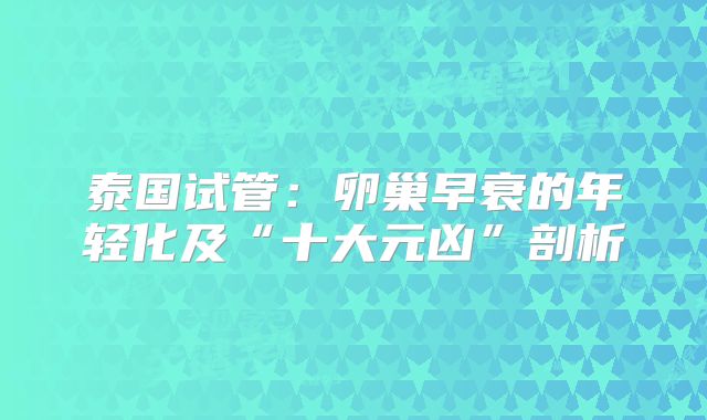 泰国试管：卵巢早衰的年轻化及“十大元凶”剖析