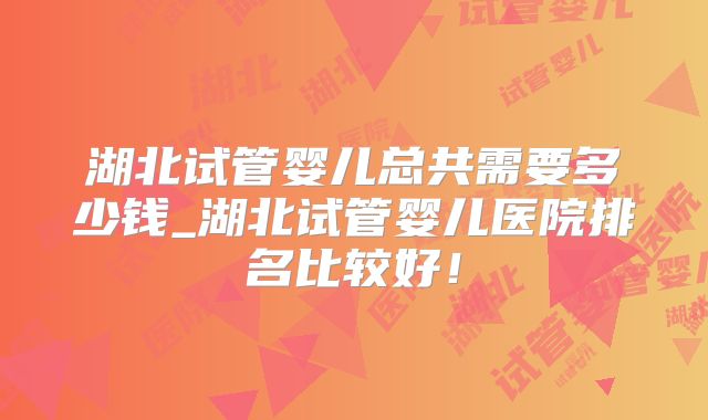 湖北试管婴儿总共需要多少钱_湖北试管婴儿医院排名比较好！