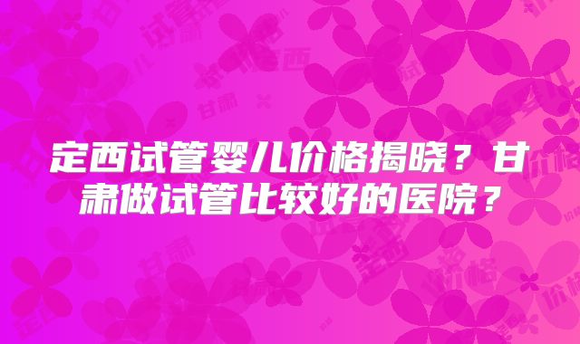 定西试管婴儿价格揭晓？甘肃做试管比较好的医院？