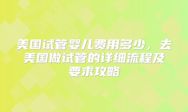 美国试管婴儿费用多少,去美国做试管的详细流程及要求攻略