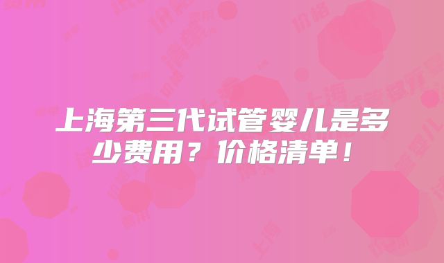 上海第三代试管婴儿是多少费用？价格清单！