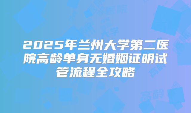 2025年兰州大学第二医院高龄单身无婚姻证明试管流程全攻略