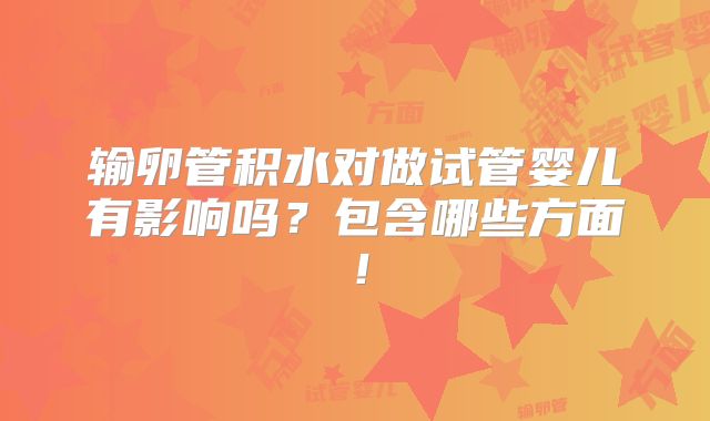 输卵管积水对做试管婴儿有影响吗？包含哪些方面！