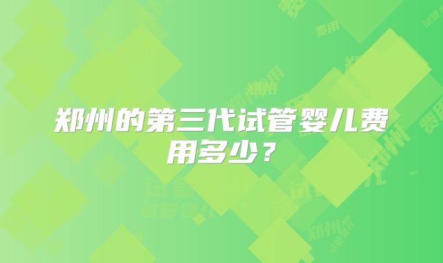 郑州的第三代试管婴儿费用多少?