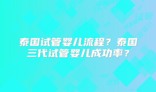 泰国试管婴儿流程？泰国三代试管婴儿成功率？
