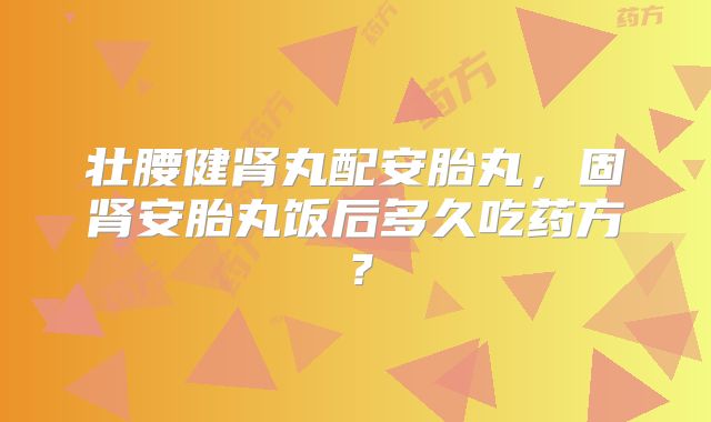 壮腰健肾丸配安胎丸，固肾安胎丸饭后多久吃药方？